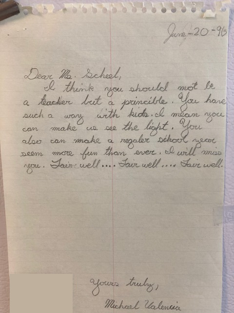Dear Ms. Scheel, I think you should not be a teacher but a principal. You have such a way with kids. I mean you can make us see the light. You also can make a regular school year seem more fun than ever. I will miss you. Fair well... Fair well... Fair well... Yours truly, Michael Valencia A letter, dated June 20 1996. Dear Ms. Scheel, I think you should not be a teacher but a principal. You have such a way with kids. I mean you can make us see the light. You also can make a regular school year seem more fun than ever. I will miss you. Fair well... Fair well... Fair well... Yours truly, Michael Valencia
